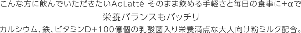 こんな方に飲んでいただきたいAoLatteそのまま飲める手軽さと毎日の食事に＋aで栄養バランスもバッチリカルシウム、鉄、ビタミンD+100億個の乳酸菌入りの栄養満点な大人向け粉ミルク配合。